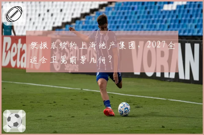 樊振东续约上海地产集团，2027全运会卫冕前景几何？