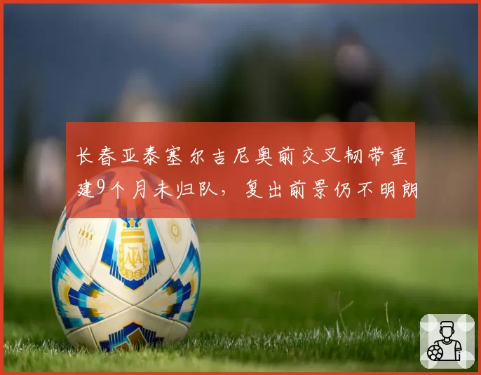 长春亚泰塞尔吉尼奥前交叉韧带重建9个月未归队,复出前景仍不明朗
