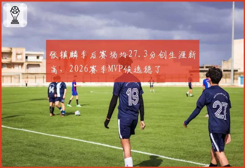 张镇麟季后赛场均27.3分创生涯新高，2026赛季MVP候选稳了