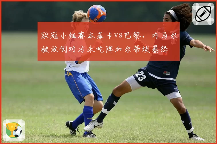 欧冠小组赛本菲卡vs巴黎，内马尔被放倒对方未吃牌加尔蒂埃暴怒