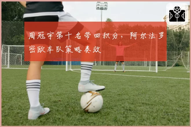 周冠宇第十名带回积分，阿尔法罗密欧车队策略奏效