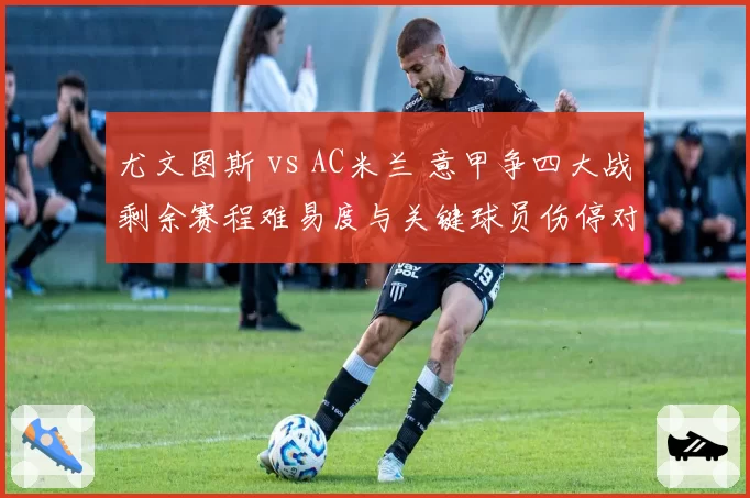 尤文图斯 vs AC米兰 意甲争四大战剩余赛程难易度与关键球员伤停对比