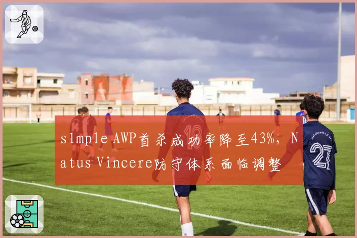 s1mple AWP首杀成功率降至43%，Natus Vincere防守体系面临调整