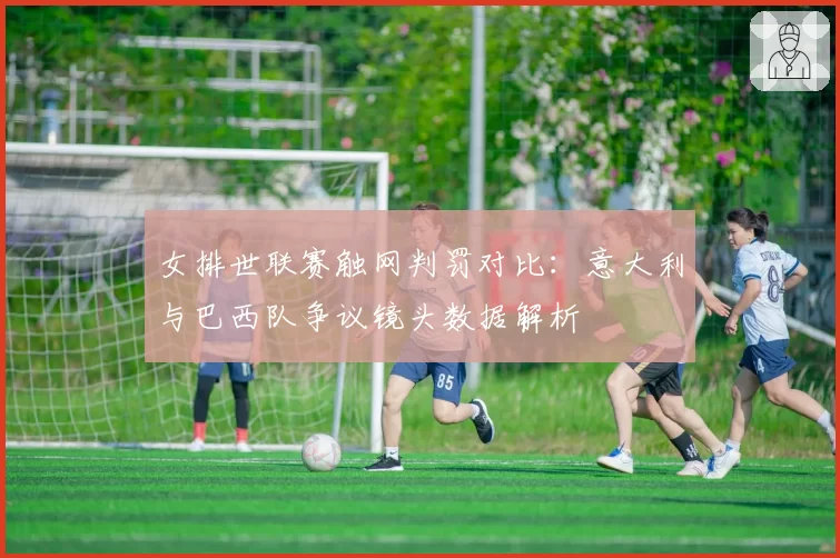 女排世联赛触网判罚对比：意大利与巴西队争议镜头数据解析