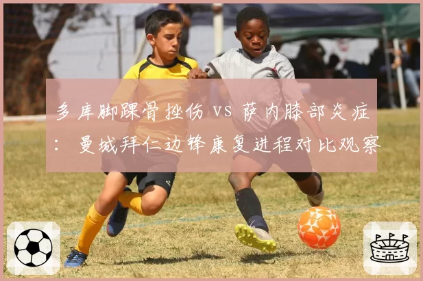 多库脚踝骨挫伤 vs 萨内膝部炎症：曼城拜仁边锋康复进程对比观察
