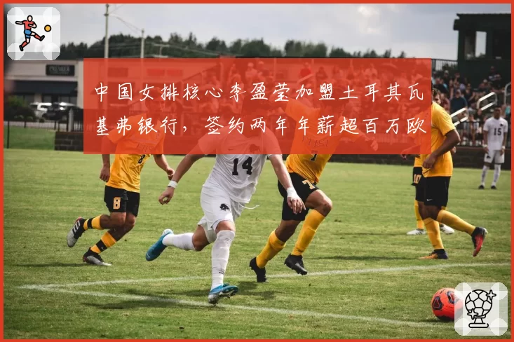 中国女排核心李盈莹加盟土耳其瓦基弗银行，签约两年年薪超百万欧元