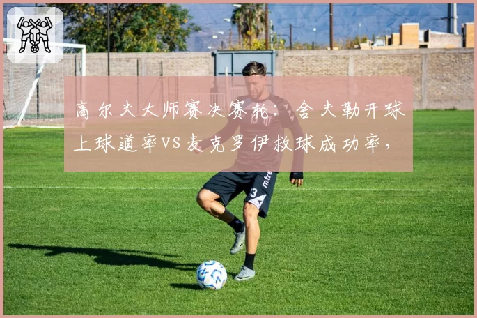 高尔夫大师赛决赛轮：舍夫勒开球上球道率vs麦克罗伊救球成功率，奥古斯塔短杆博弈