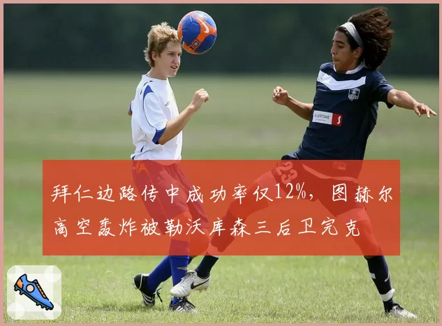 拜仁边路传中成功率仅12%，图赫尔高空轰炸被勒沃库森三后卫完克