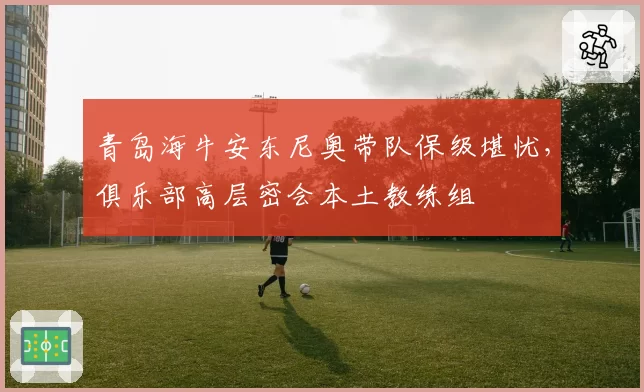 青岛海牛安东尼奥带队保级堪忧，俱乐部高层密会本土教练组