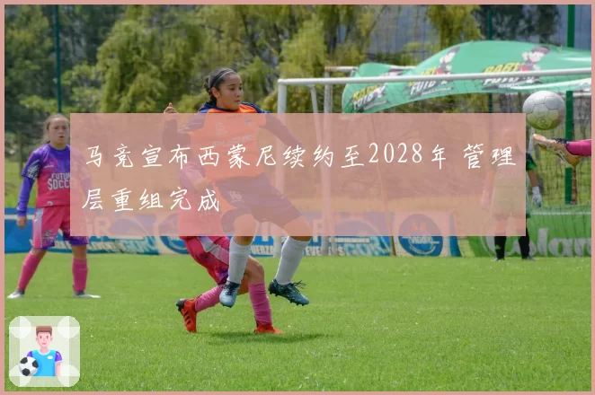 马竞宣布西蒙尼续约至2028年 管理层重组完成
