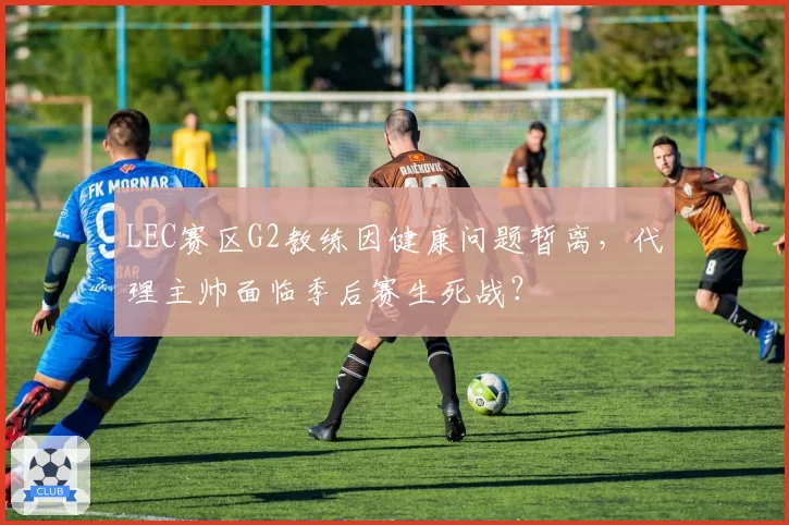 LEC赛区G2教练因健康问题暂离，代理主帅面临季后赛生死战？