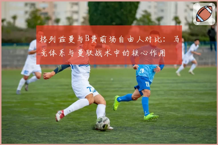 格列兹曼与B费前场自由人对比：马竞体系与曼联战术中的核心作用