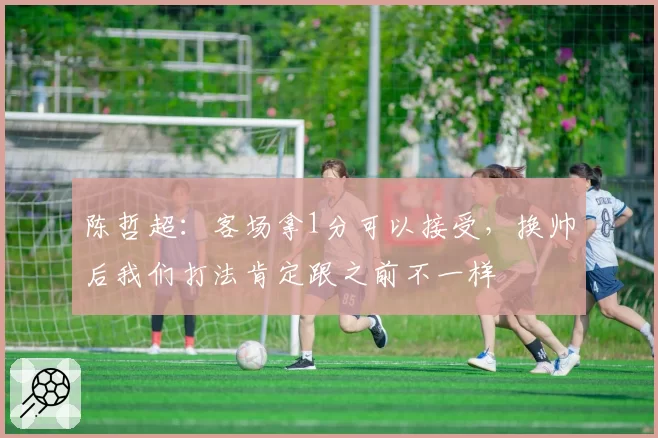 陈哲超:客场拿1分可以接受,换帅后我们打法肯定跟之前不一样