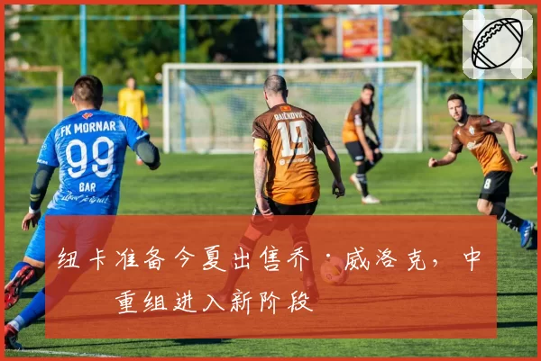 纽卡准备今夏出售乔·威洛克，中场重组进入新阶段