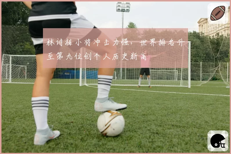 林诗栋小将冲击力强，世界排名升至第九位创个人历史新高