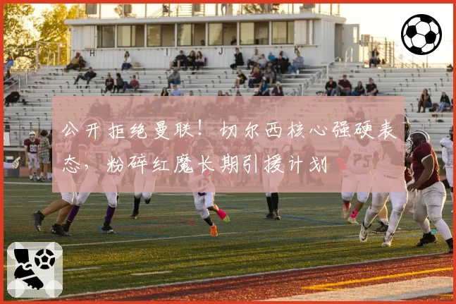 公开拒绝曼联！切尔西核心强硬表态，粉碎红魔长期引援计划