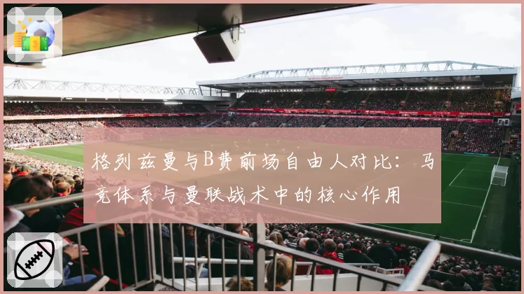 格列兹曼与B费前场自由人对比:马竞体系与曼联战术中的核心作用