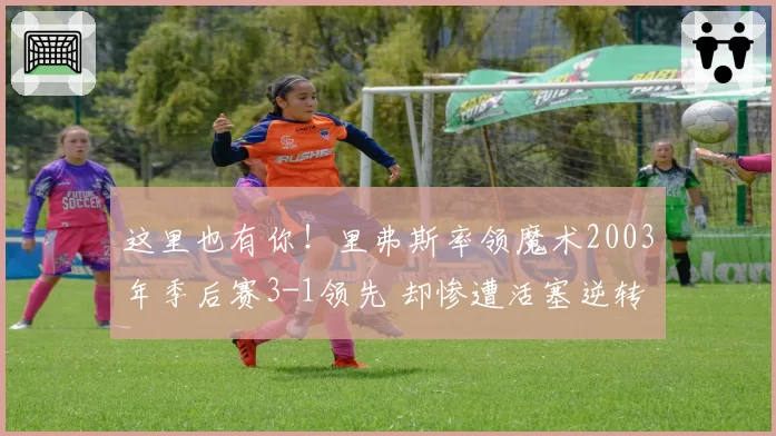 这里也有你!里弗斯率领魔术2003年季后赛3-1领先 却惨遭活塞逆转