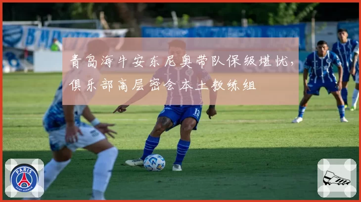 青岛海牛安东尼奥带队保级堪忧，俱乐部高层密会本土教练组