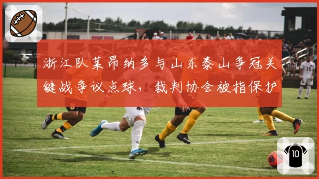 浙江队莱昂纳多与山东泰山争冠关键战争议点球，裁判协会被指保护强队