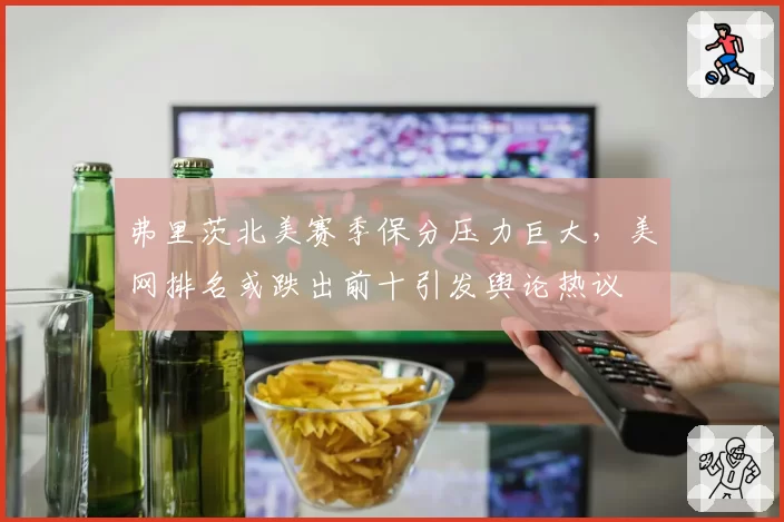 弗里茨北美赛季保分压力巨大,美网排名或跌出前十引发舆论热议