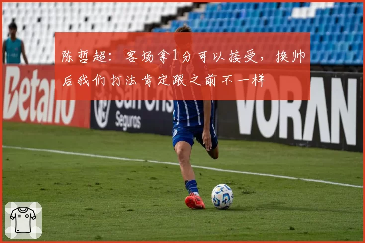 陈哲超:客场拿1分可以接受,换帅后我们打法肯定跟之前不一样