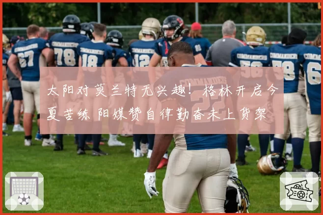 太阳对莫兰特无兴趣!格林开启今夏苦练 阳媒赞自律勤奋未上货架