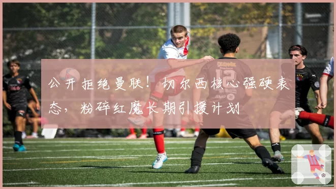 公开拒绝曼联！切尔西核心强硬表态，粉碎红魔长期引援计划