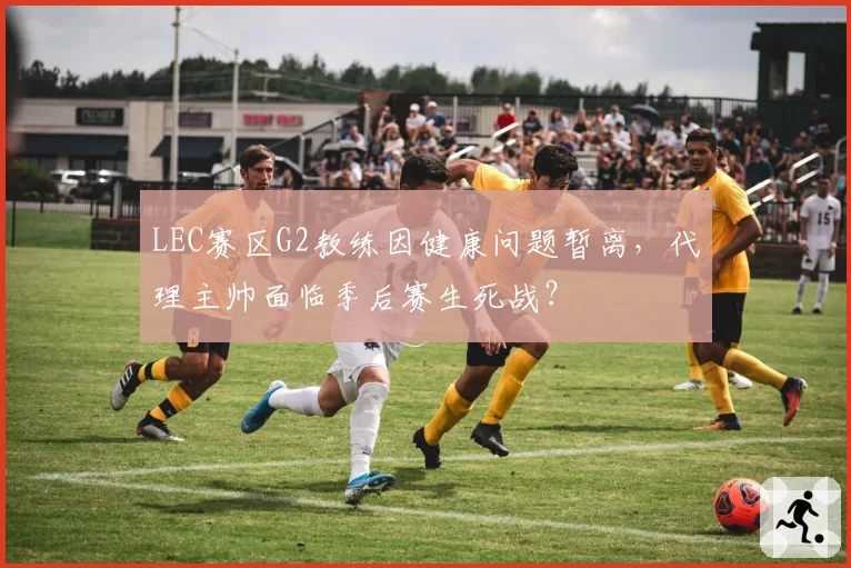 LEC赛区G2教练因健康问题暂离，代理主帅面临季后赛生死战？