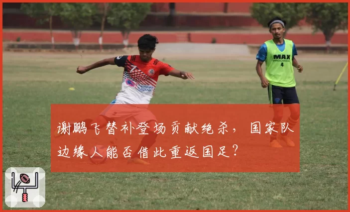 谢鹏飞替补登场贡献绝杀,国家队边缘人能否借此重返国足?