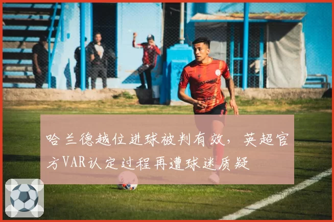 哈兰德越位进球被判有效,英超官方VAR认定过程再遭球迷质疑