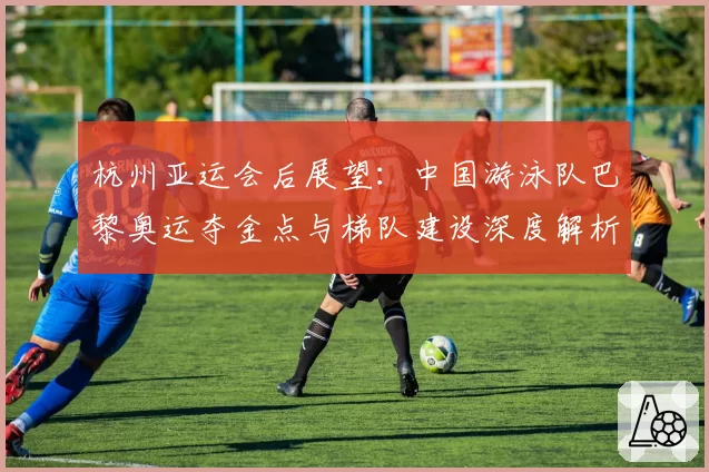 杭州亚运会后展望:中国游泳队巴黎奥运夺金点与梯队建设深度解析