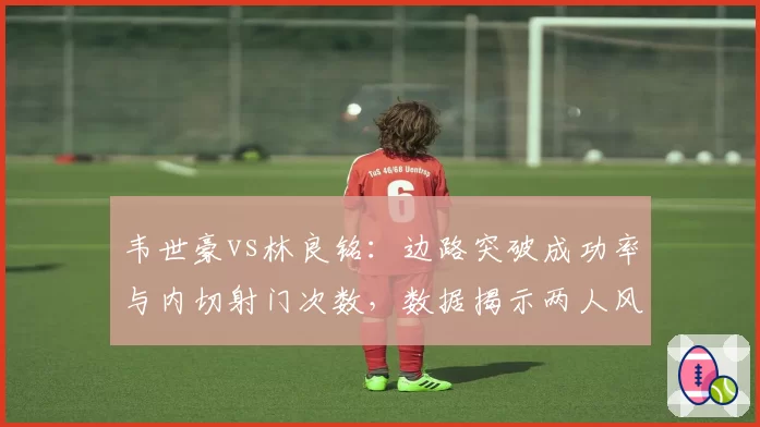韦世豪vs林良铭：边路突破成功率与内切射门次数，数据揭示两人风格差异
