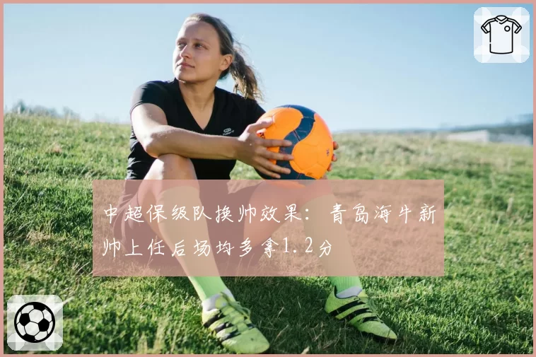 中超保级队换帅效果：青岛海牛新帅上任后场均多拿1.2分