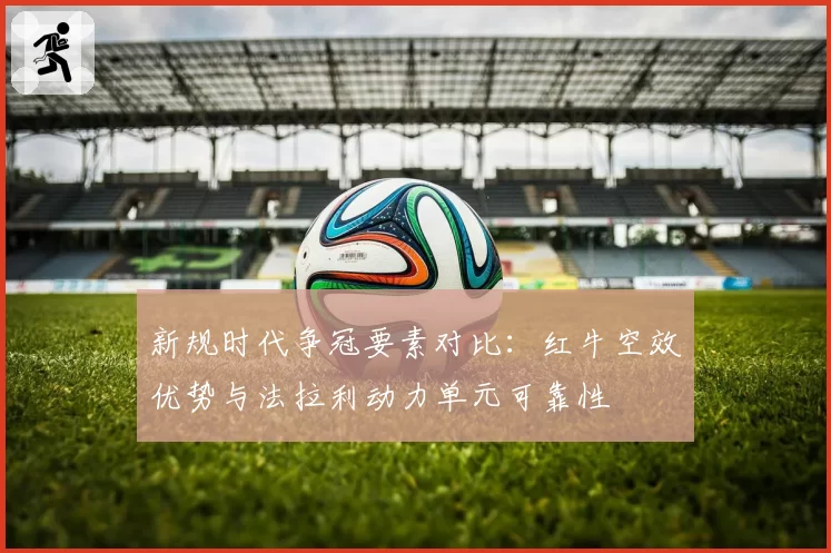 新规时代争冠要素对比：红牛空效优势与法拉利动力单元可靠性
