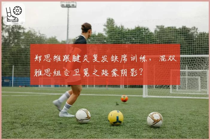 郑思维跟腱炎复发缺席训练，混双雅思组合卫冕之路蒙阴影？