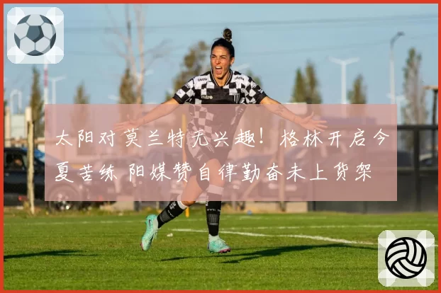 太阳对莫兰特无兴趣!格林开启今夏苦练 阳媒赞自律勤奋未上货架