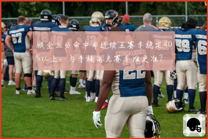 顾全三分命中率连续五赛季稳定40%以上，与李楠高光赛季谁更准？