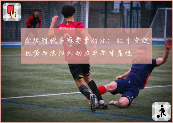 新规时代争冠要素对比：红牛空效优势与法拉利动力单元可靠性