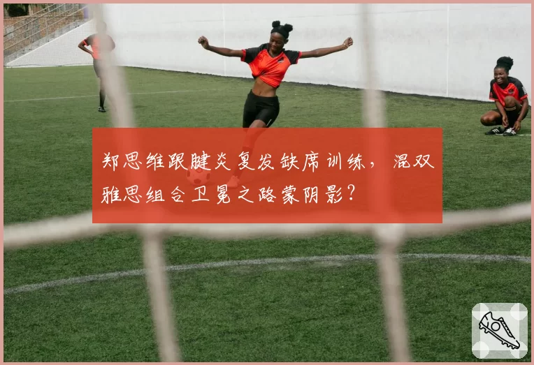 郑思维跟腱炎复发缺席训练，混双雅思组合卫冕之路蒙阴影？