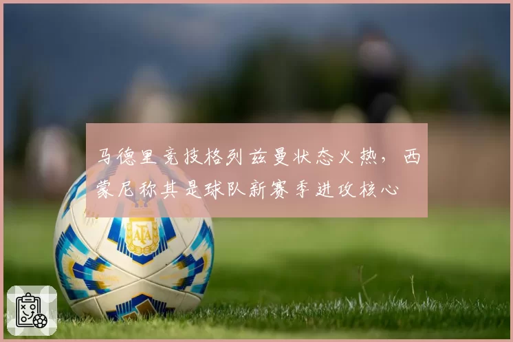 马德里竞技格列兹曼状态火热，西蒙尼称其是球队新赛季进攻核心
