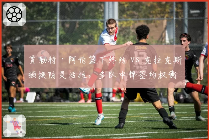 贾勒特·阿伦篮下终结 vs 克拉克斯顿换防灵活性,多队中锋签约权衡