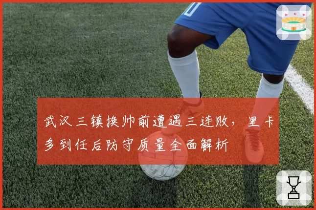 武汉三镇换帅前遭遇三连败，里卡多到任后防守质量全面解析