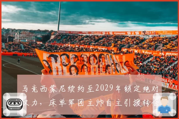马竞西蒙尼续约至2029年锁定绝对权力,床单军团主帅自主引援转会费占比居五大联赛之首