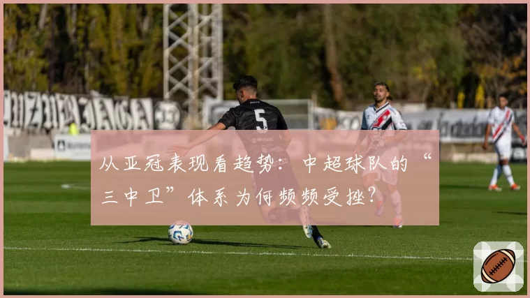 从亚冠表现看趋势:中超球队的“三中卫”体系为何频频受挫?