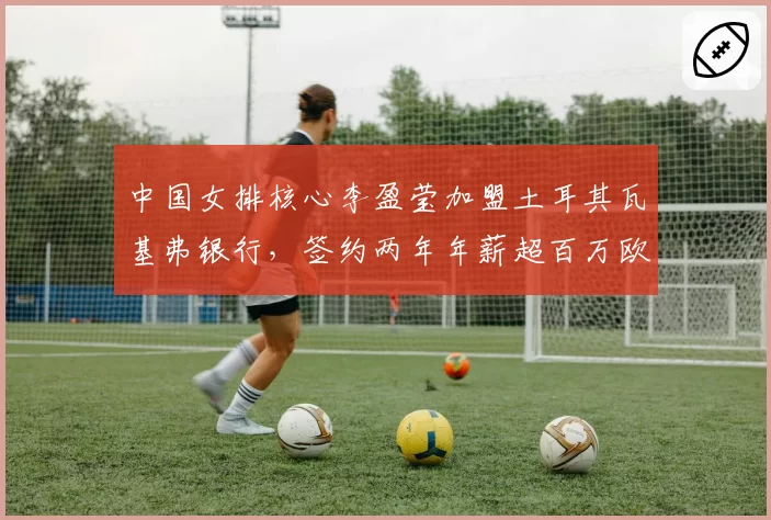 中国女排核心李盈莹加盟土耳其瓦基弗银行，签约两年年薪超百万欧元