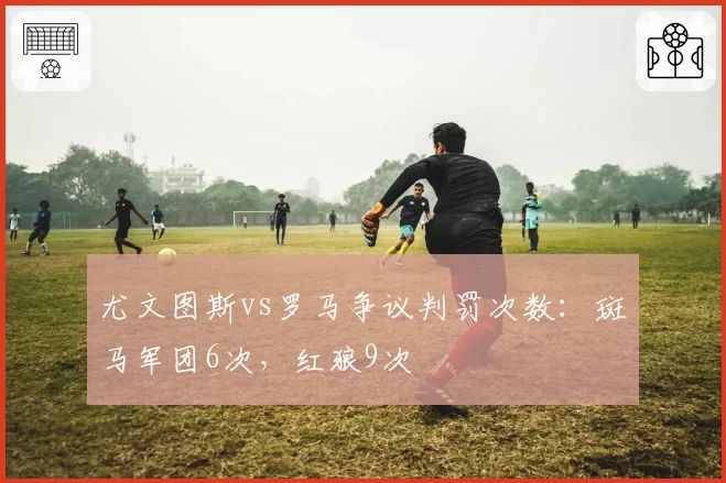 尤文图斯vs罗马争议判罚次数：斑马军团6次，红狼9次