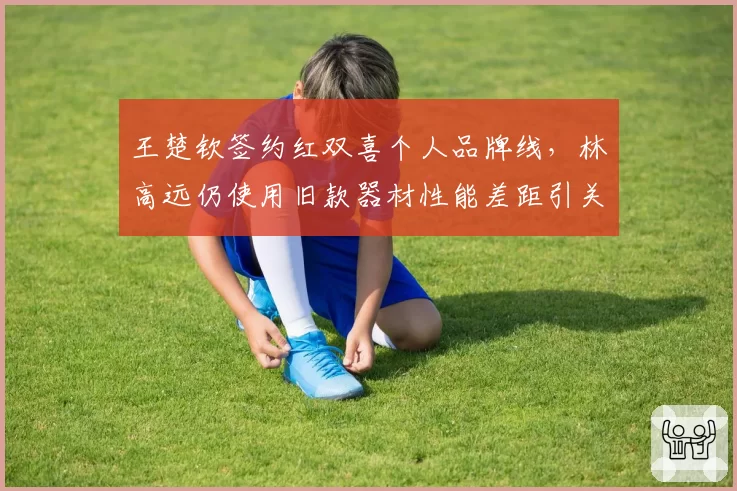 王楚钦签约红双喜个人品牌线，林高远仍使用旧款器材性能差距引关注