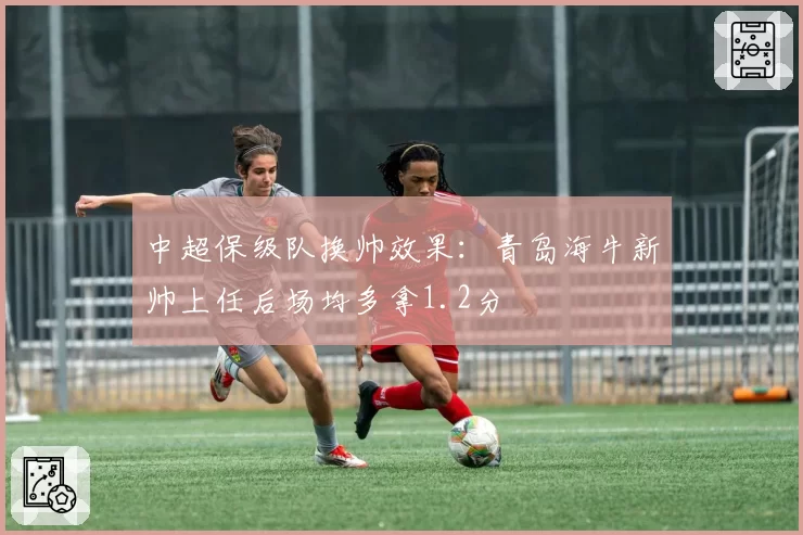 中超保级队换帅效果：青岛海牛新帅上任后场均多拿1.2分