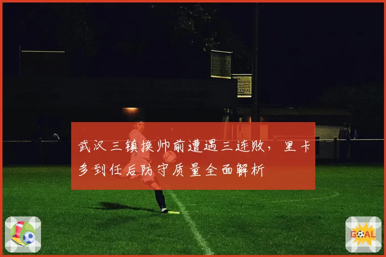 武汉三镇换帅前遭遇三连败，里卡多到任后防守质量全面解析